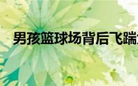 男孩篮球场背后飞踹女孩 到底什么情况嘞