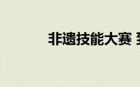 非遗技能大赛 到底什么情况嘞