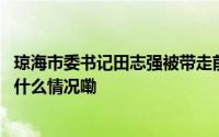 琼海市委书记田志强被带走前一天还在主持集体学习会 到底什么情况嘞