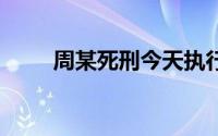 周某死刑今天执行 到底什么情况嘞