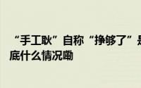 “手工耿”自称“挣够了”是谦虚？盈利渠道涉多个行业 到底什么情况嘞