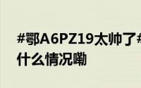 #鄂A6PZ19太帅了# 转！赞！[good] 到底什么情况嘞