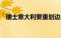 瑞士意大利要重划边界了 到底什么情况嘞