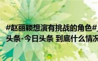 #赵丽颖想演有挑战的角色#_封面新闻_2024年10月21日_微头条-今日头条 到底什么情况嘞