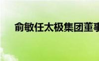 俞敏任太极集团董事长 到底什么情况嘞