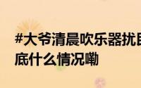 #大爷清晨吹乐器扰民被劝阻反问怎么了# 到底什么情况嘞