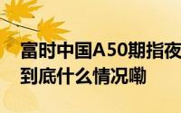富时中国A50期指夜盘收跌0.27%报13474 到底什么情况嘞