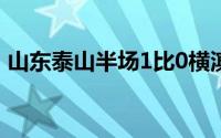 山东泰山半场1比0横滨水手 到底什么情况嘞