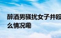 醉酒男骚扰女子并殴打其男友新进展 到底什么情况嘞
