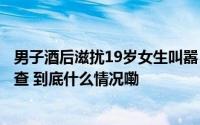 男子酒后滋扰19岁女生叫嚣“看都不行”？昆明警方受案调查 到底什么情况嘞