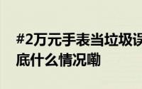 #2万元手表当垃圾误扔民警15分钟找回# 到底什么情况嘞