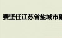 费坚任江苏省盐城市副市长 到底什么情况嘞