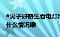 #男子好奇生吞电灯泡结果取不出来了# 到底什么情况嘞