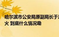 哈尔滨市公安局原副局长于涛被查两天后其妻经营的饭店起火 到底什么情况嘞