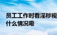 员工工作时看淫秽视频被开除索赔22万 到底什么情况嘞