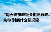 #每天这样吃饭会加速衰老#、降低免疫力！很多人浑然不知劝你 到底什么情况嘞