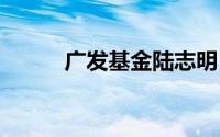 广发基金陆志明 到底什么情况嘞