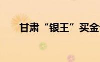 甘肃“银王”买金记 到底什么情况嘞