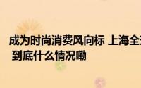 成为时尚消费风向标 上海全球零售商集聚度居全球城市第二 到底什么情况嘞