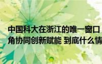 中国科大在浙江的唯一窗口！扎根浙北小县的研究院为长三角协同创新赋能 到底什么情况嘞