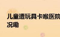 儿童遭玩具卡喉医院摇消防帮忙 到底什么情况嘞