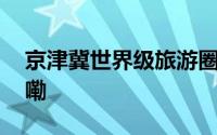 京津冀世界级旅游圈呼之欲出 到底什么情况嘞