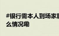 #银行需本人到场家属推病床办业务# 到底什么情况嘞