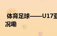  体育足球——U17亚洲杯预选赛 到底什么情况嘞