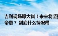 吉利现场曝大料！未来将坚持打造中国星系列明年或推五代帝豪？ 到底什么情况嘞