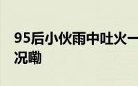 95后小伙雨中吐火一秒惊艳全场 到底什么情况嘞
