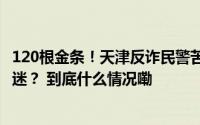 120根金条！天津反诈民警苦劝6个小时！老年人为何如此执迷？ 到底什么情况嘞