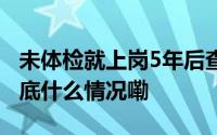 未体检就上岗5年后查出职业病算工伤吗？ 到底什么情况嘞