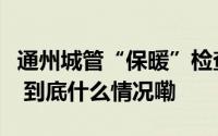 通州城管“保暖”检查确保辖区居民温暖过冬 到底什么情况嘞