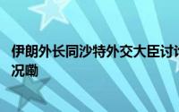 伊朗外长同沙特外交大臣讨论地区最新事态发展 到底什么情况嘞