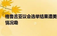 格鲁吉亚议会选举结果遭美西方无端质疑 格总理 到底什么情况嘞
