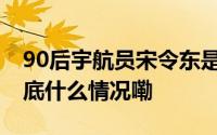 90后宇航员宋令东是微信名叫“守望者” 到底什么情况嘞