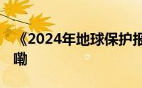 《2024年地球保护报告》公布 到底什么情况嘞
