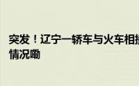 突发！辽宁一轿车与火车相撞致多人受伤官方回应 到底什么情况嘞