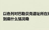 以色列对巴勒贝克遗址所在地发撤离令黎巴嫩官员强烈谴责 到底什么情况嘞