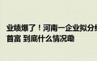 业绩爆了！河南一企业拟分红45亿元其董事长昨天刚成河南首富 到底什么情况嘞