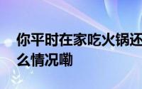 你平时在家吃火锅还是去火锅店吃？ 到底什么情况嘞
