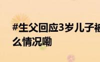 #生父回应3岁儿子被女友虐待致死# 到底什么情况嘞