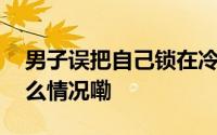 男子误把自己锁在冷库这一招救了命 到底什么情况嘞