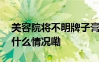 美容院将不明牌子膏体装进赫莲娜空瓶 到底什么情况嘞