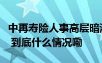 中再寿险人事高层暗流涌动“一二把手”易主 到底什么情况嘞