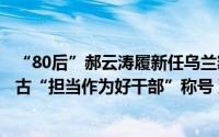 “80后”郝云涛履新任乌兰察布市人民政府副市长曾获内蒙古“担当作为好干部”称号 到底什么情况嘞