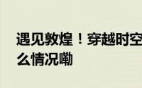 遇见敦煌！穿越时空感受敦煌的召唤 到底什么情况嘞