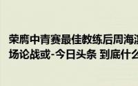 荣膺中青赛最佳教练后周海滨和董路的“论战”还未结束 这场论战或-今日头条 到底什么情况嘞