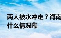 两人被水冲走？海南万宁相关部门回应 到底什么情况嘞