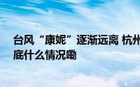 台风“康妮”逐渐远离 杭州调整防台风应急响应至Ⅳ级 到底什么情况嘞